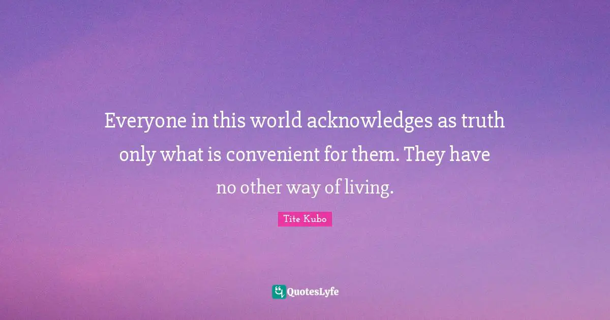 Everyone in this world acknowledges as truth only what is convenient for them. They have no other way of living.