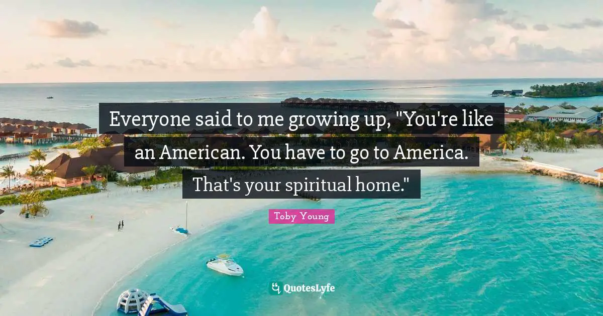 Everyone said to me growing up, "You're like an American. You have to go to America. That's your spiritual home."