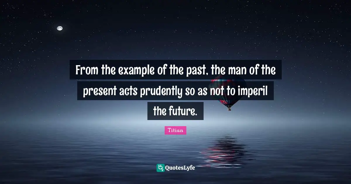 From the example of the past, the man of the present acts prudently so as not to imperil the future.