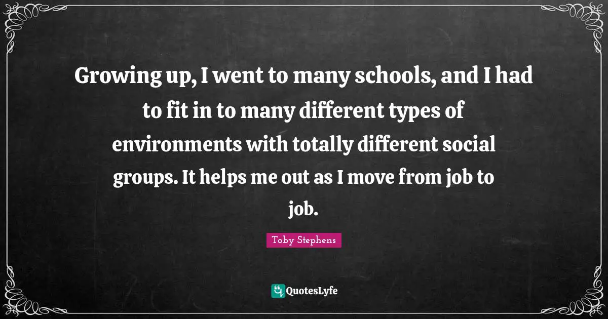 Growing up, I went to many schools, and I had to fit in to many different types of environments with totally different social groups. It helps me out as I move from job to job.