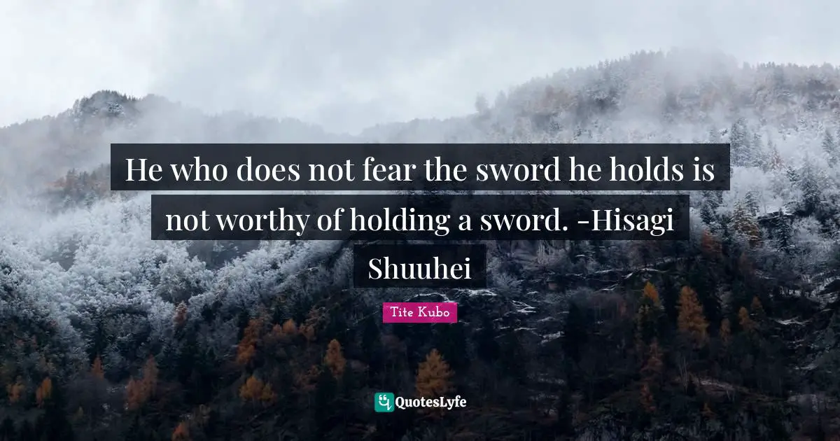 He who does not fear the sword he holds is not worthy of holding a sword. -Hisagi Shuuhei