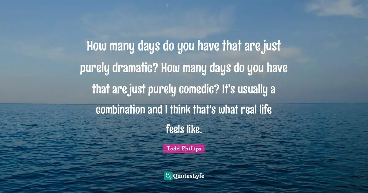 How many days do you have that are just purely dramatic? How many days do you have that are just purely comedic? It's usually a combination and I think that's what real life feels like.