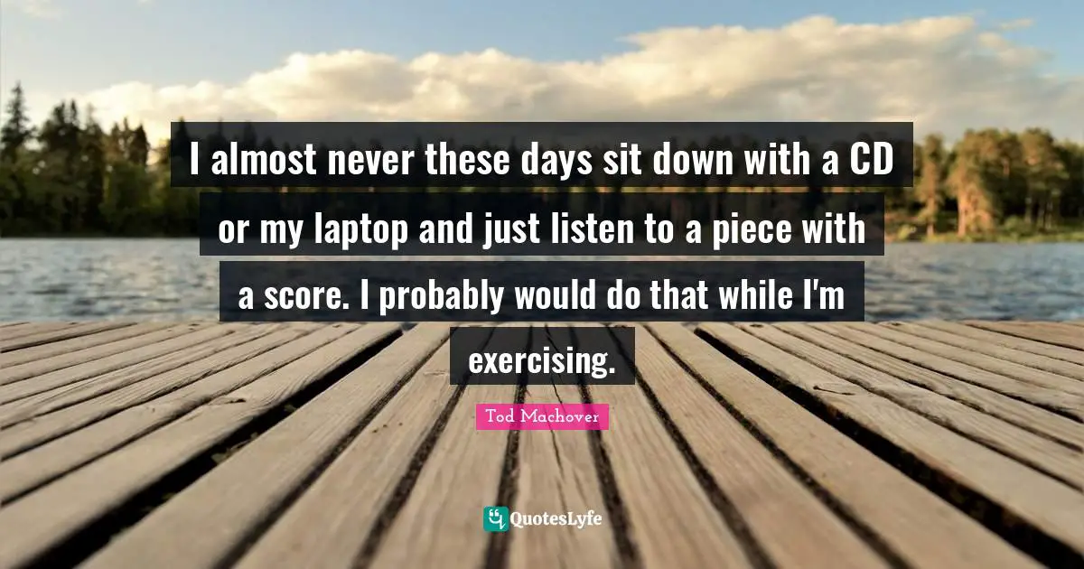 I almost never these days sit down with a CD or my laptop and just listen to a piece with a score. I probably would do that while I'm exercising.