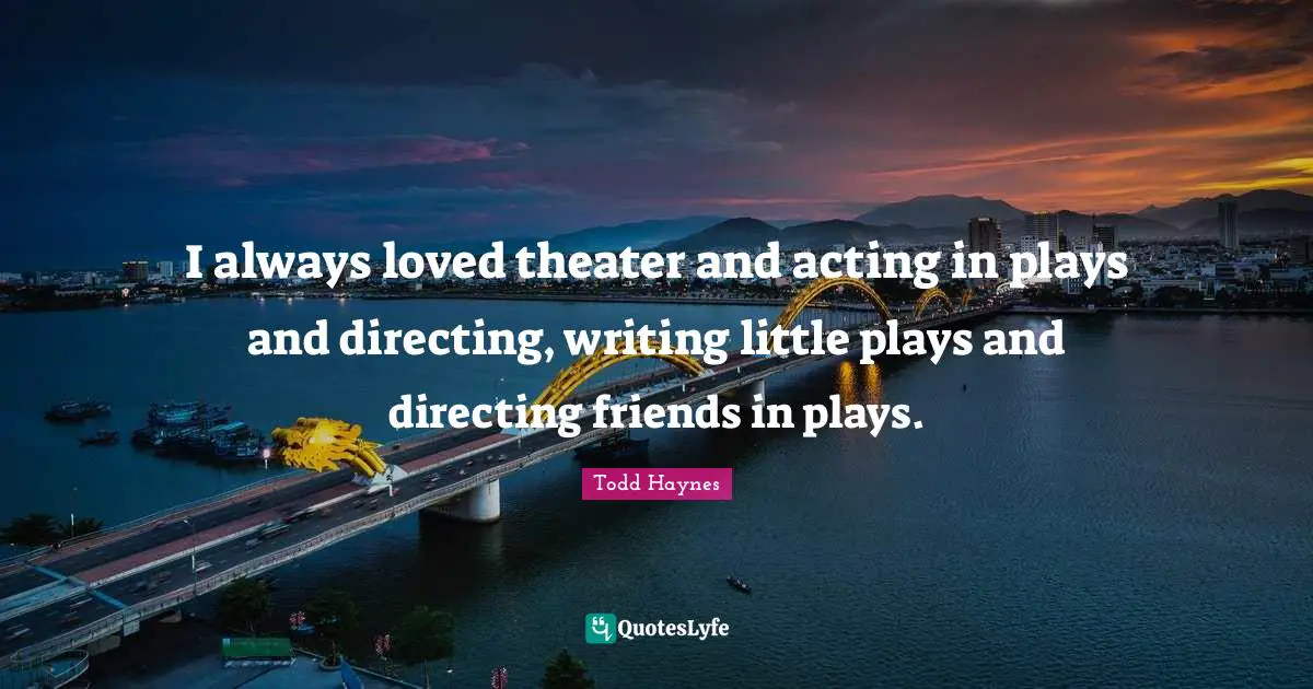 I always loved theater and acting in plays and directing, writing little plays and directing friends in plays.
