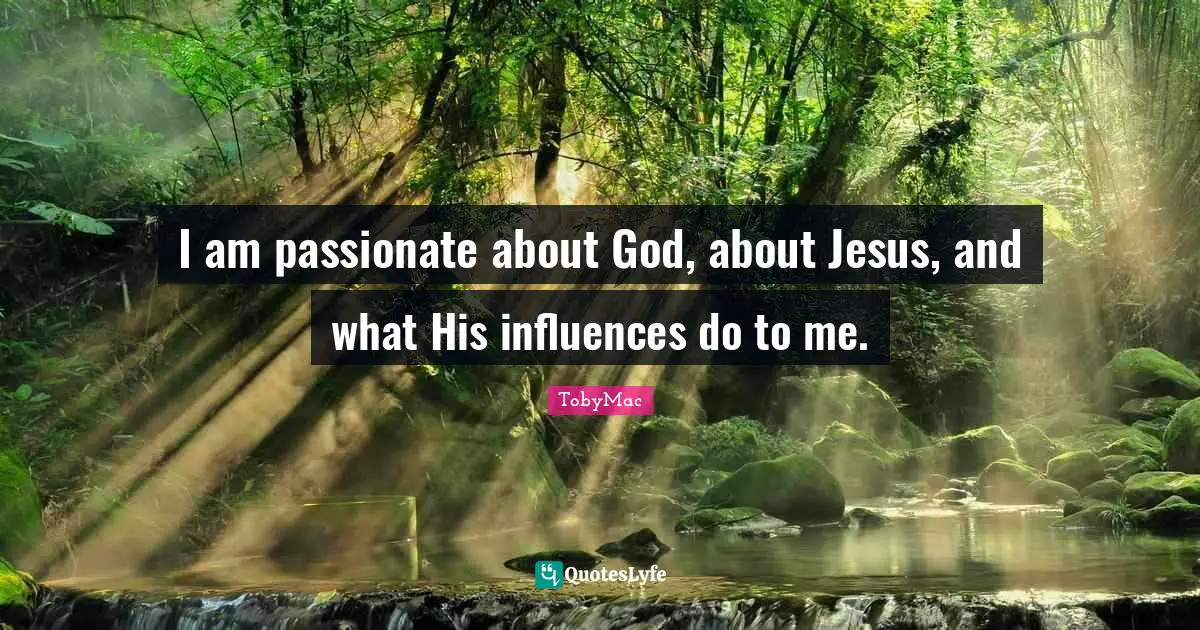 I am passionate about God, about Jesus, and what His influences do to me.