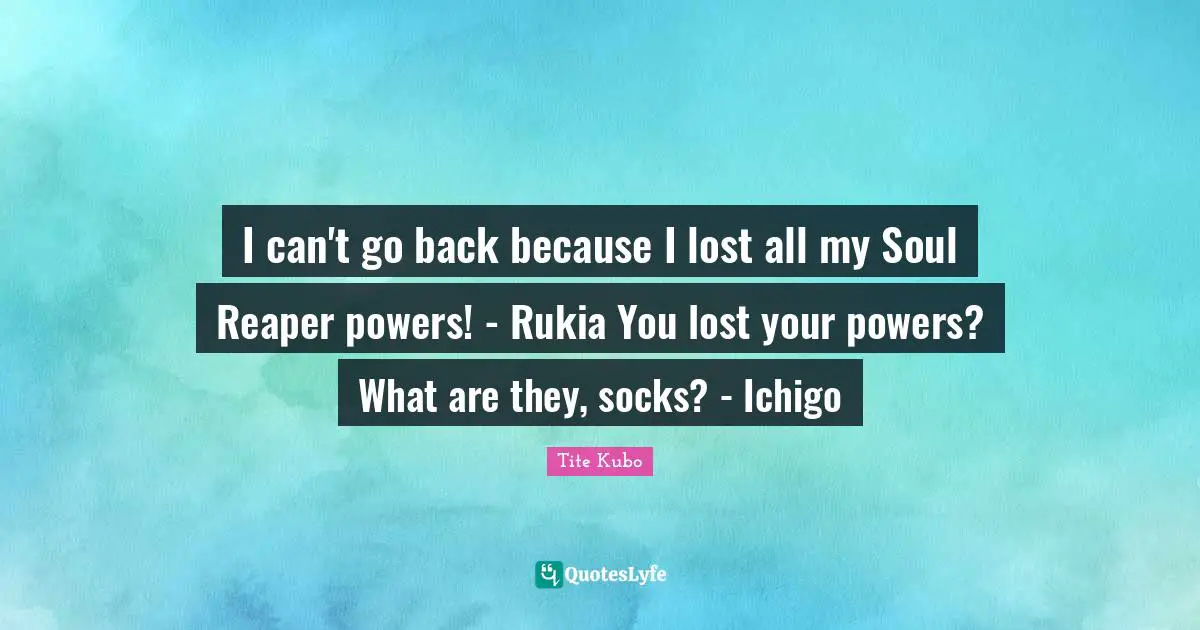 I can't go back because I lost all my Soul Reaper powers! - Rukia You lost your powers? What are they, socks? - Ichigo