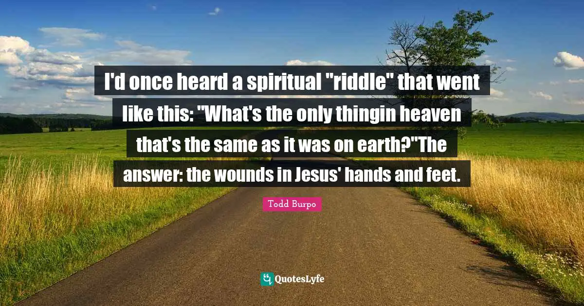 I'd once heard a spiritual "riddle" that went like this: "What's the only thingin heaven that's the same as it was on earth?"The answer: the wounds in Jesus' hands and feet.