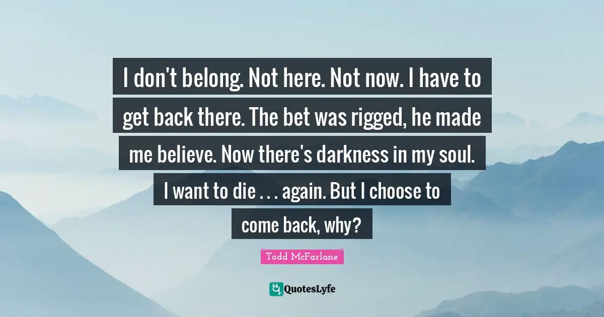 I don't belong. Not here. Not now. I have to get back there. The bet was rigged, he made me believe. Now there's darkness in my soul. I want to die . . . again. But I choose to come back, why?