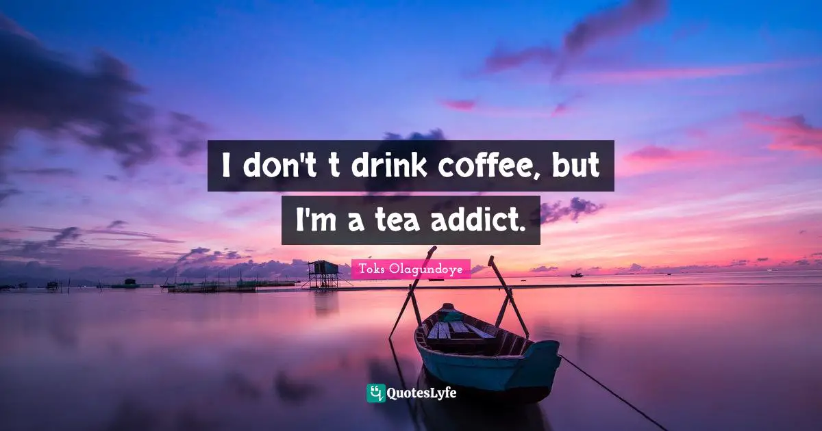 I don't t drink coffee, but I'm a tea addict.