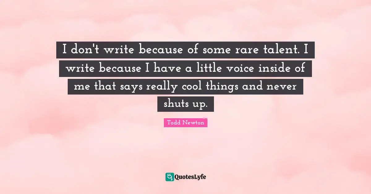 I don't write because of some rare talent. I write because I have a little voice inside of me that says really cool things and never shuts up.