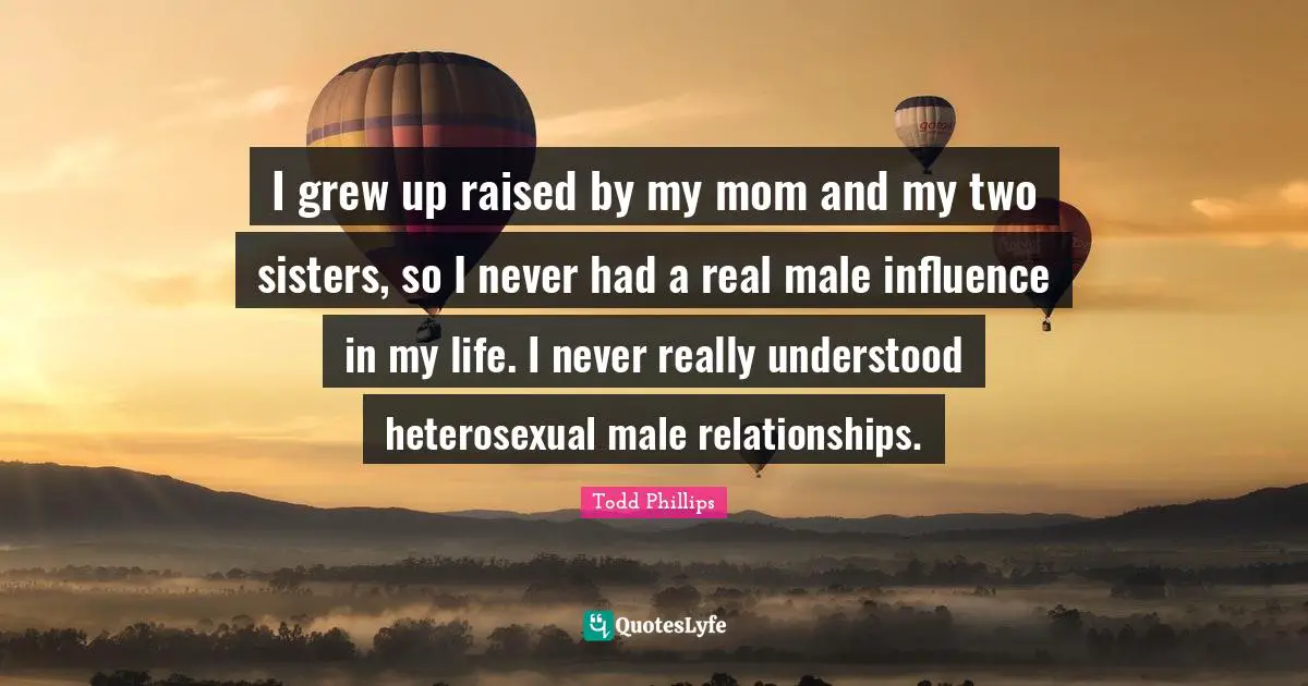 I grew up raised by my mom and my two sisters, so I never had a real male influence in my life. I never really understood heterosexual male relationships.