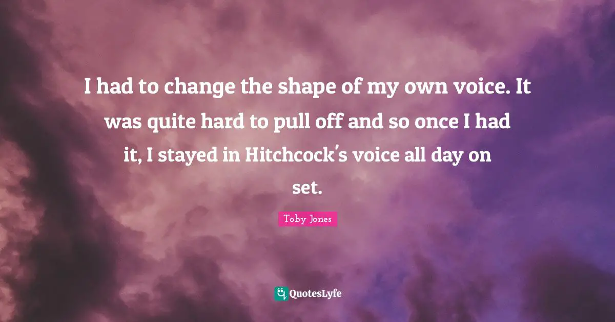 Toby Jones Quotes: "I had to change the shape of my own voice. It was quite hard to pull off and so once I had it, I stayed in Hitchcock's voice all day on set."