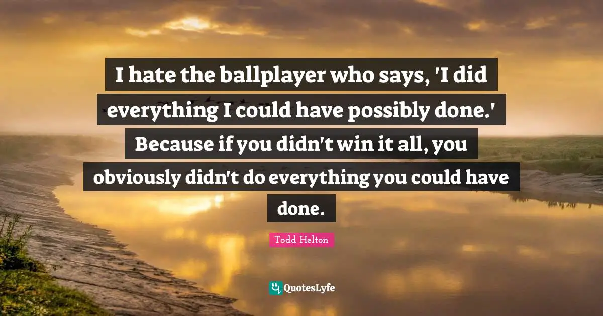 I hate the ballplayer who says, 'I did everything I could have possibly done.' Because if you didn't win it all, you obviously didn't do everything you could have done.