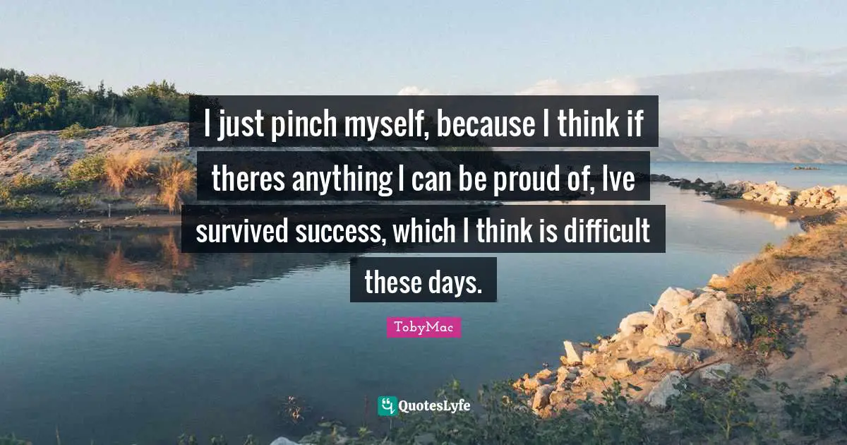 I just pinch myself, because I think if theres anything I can be proud of, Ive survived success, which I think is difficult these days.