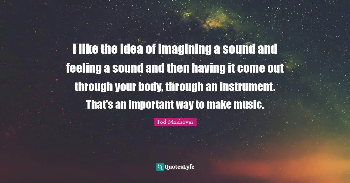 I like the idea of imagining a sound and feeling a sound and then having it come out through your body, through an instrument. That's an important way to make music.