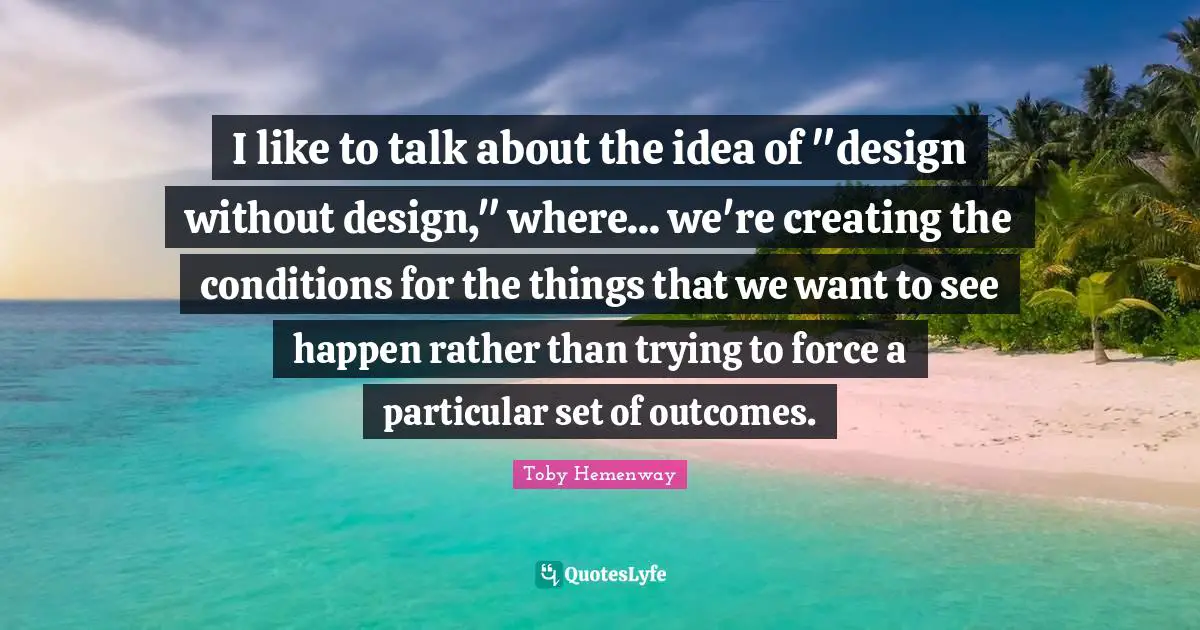 I like to talk about the idea of "design without design," where... we're creating the conditions for the things that we want to see happen rather than trying to force a particular set of outcomes.