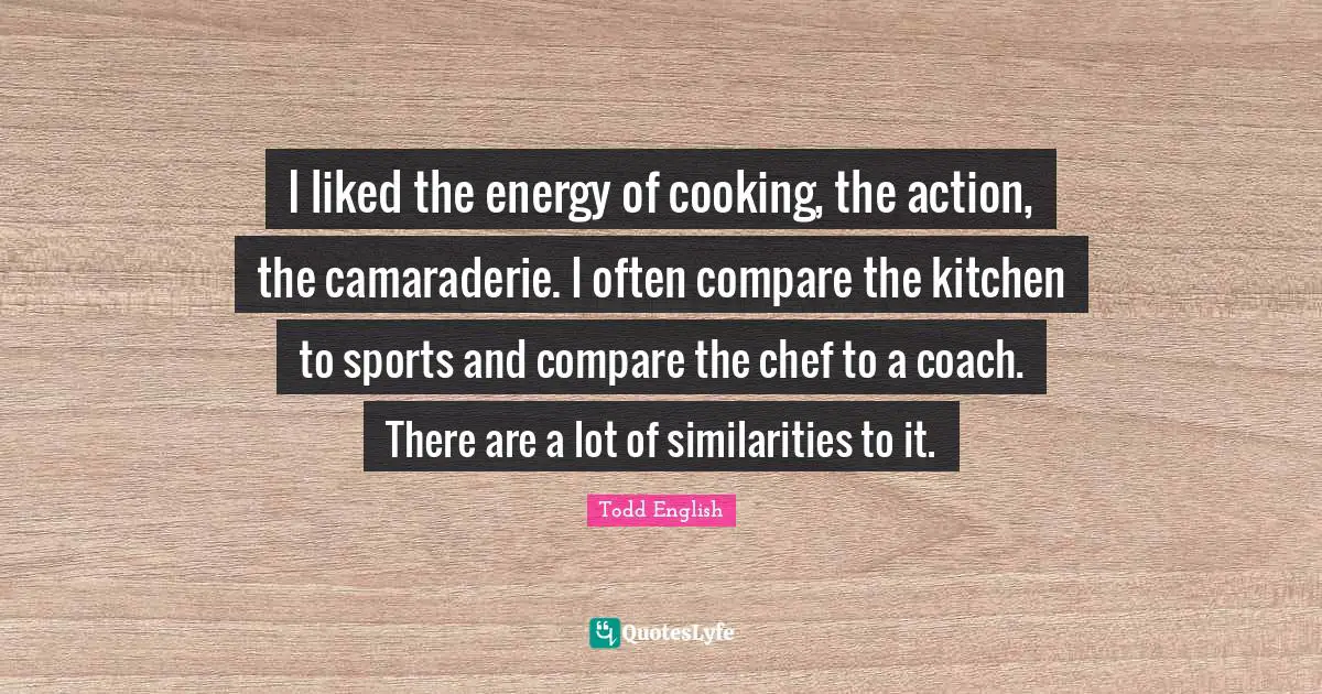 I liked the energy of cooking, the action, the camaraderie. I often compare the kitchen to sports and compare the chef to a coach. There are a lot of similarities to it.