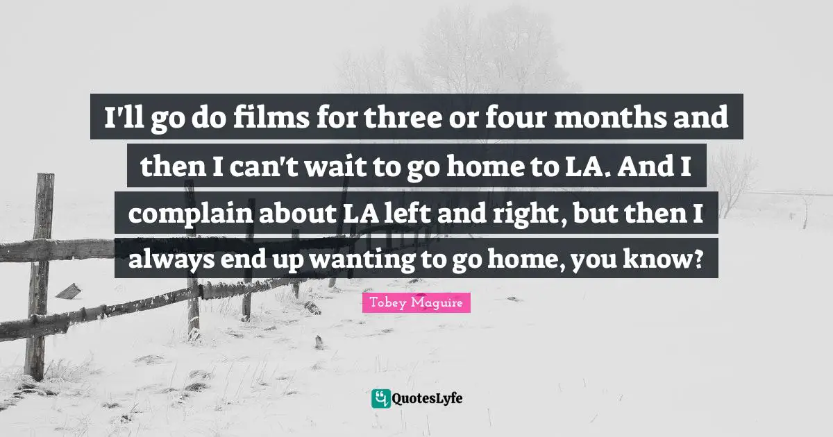 I'll go do films for three or four months and then I can't wait to go home to LA. And I complain about LA left and right, but then I always end up wanting to go home, you know?