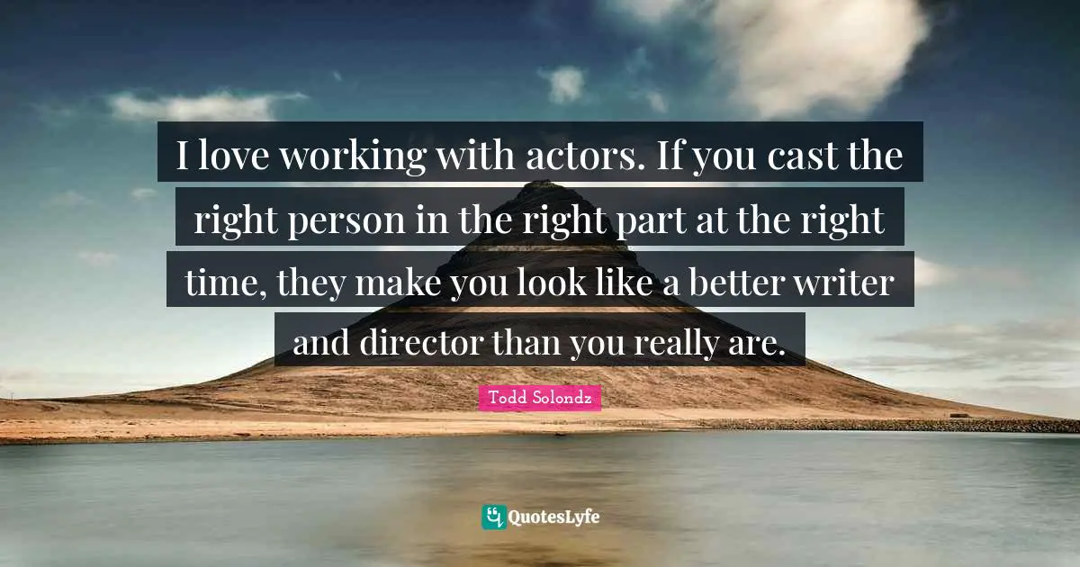 I love working with actors. If you cast the right person in the right part at the right time, they make you look like a better writer and director than you really are.