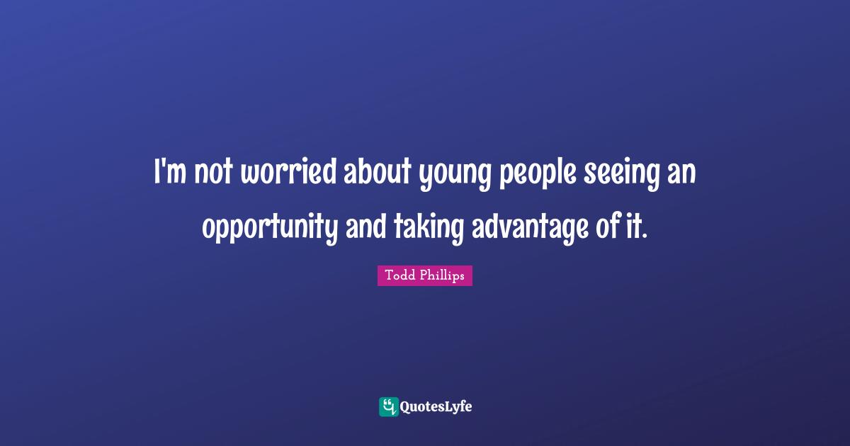 I'm not worried about young people seeing an opportunity and taking advantage of it.