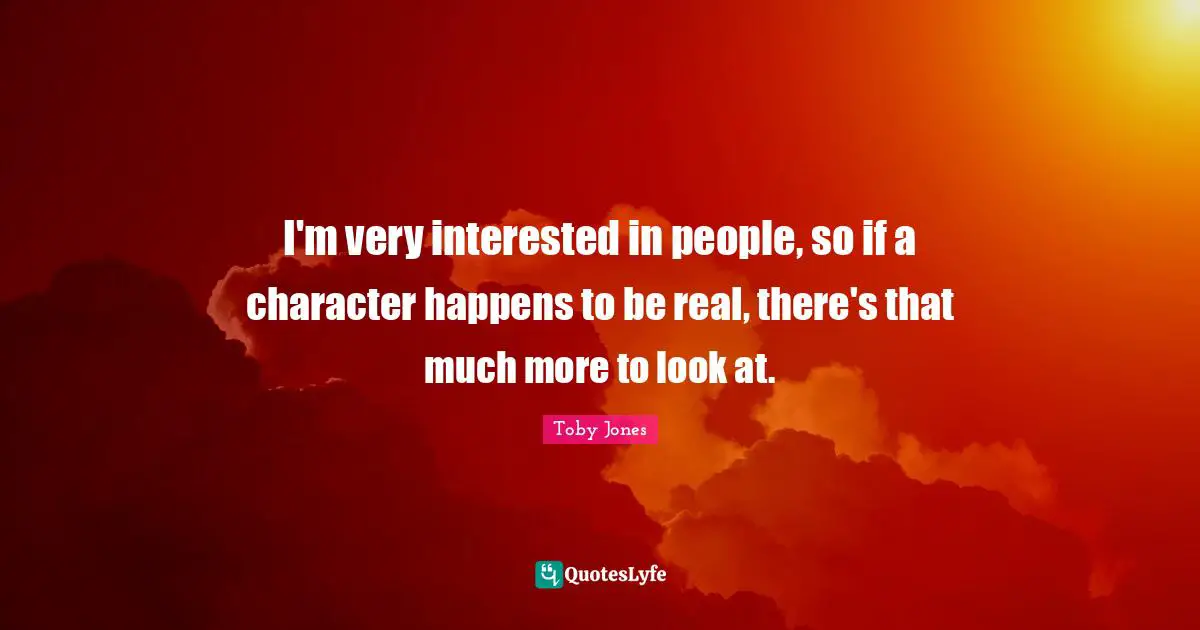 I'm very interested in people, so if a character happens to be real, there's that much more to look at.