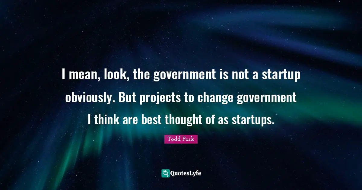 I mean, look, the government is not a startup obviously. But projects to change government I think are best thought of as startups.