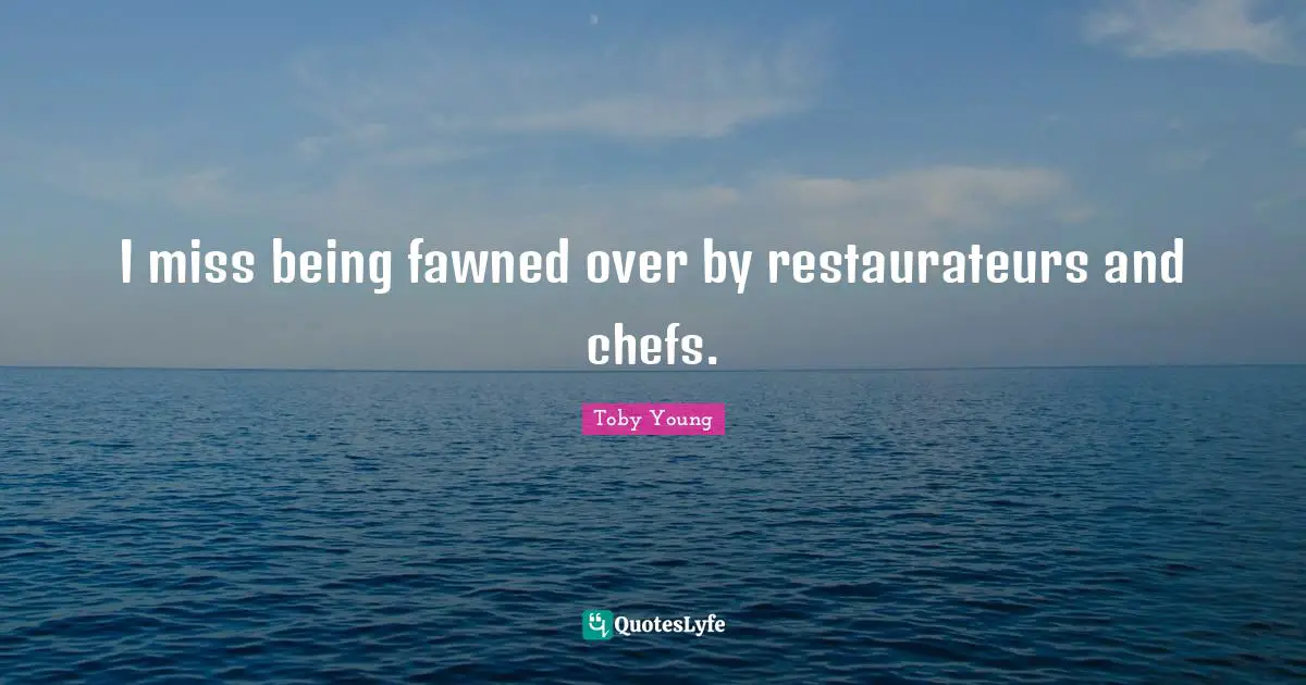 I miss being fawned over by restaurateurs and chefs.