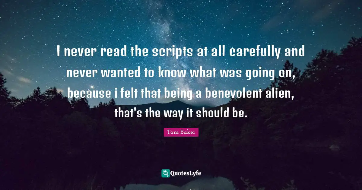 Tom Baker Quotes: "I never read the scripts at all carefully and never wanted to know what was going on, because i felt that being a benevolent alien, that's the way it should be."