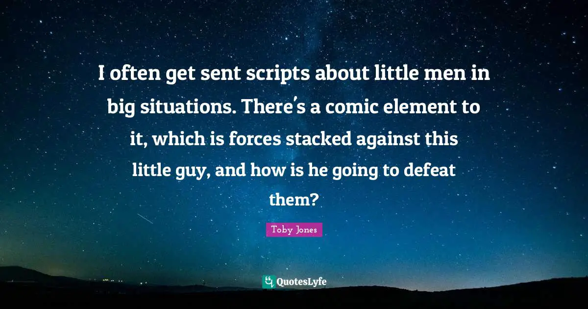 Toby Jones Quotes: "I often get sent scripts about little men in big situations. There's a comic element to it, which is forces stacked against this little guy, and how is he going to defeat them?"