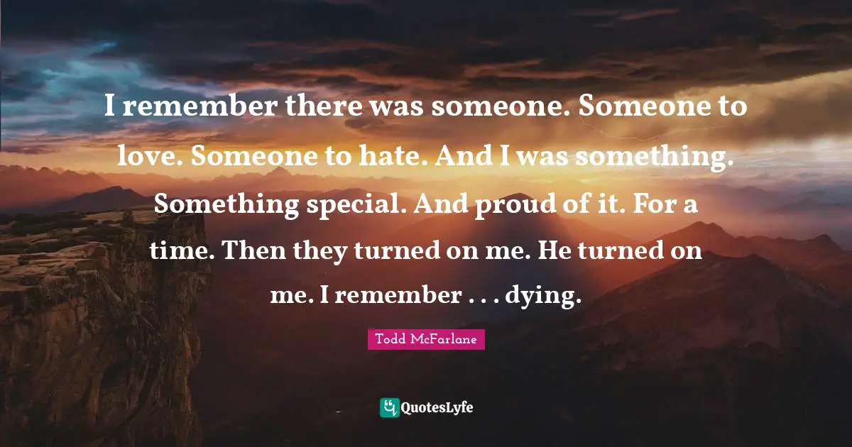 I remember there was someone. Someone to love. Someone to hate. And I was something. Something special. And proud of it. For a time. Then they turned on me. He turned on me. I remember . . . dying.