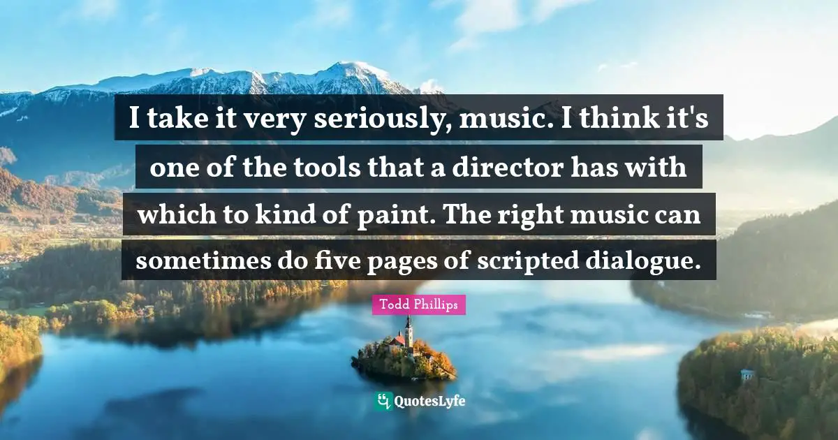 I take it very seriously, music. I think it's one of the tools that a director has with which to kind of paint. The right music can sometimes do five pages of scripted dialogue.