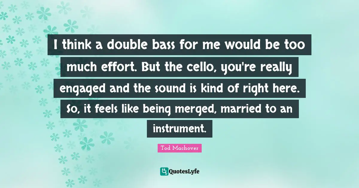 I think a double bass for me would be too much effort. But the cello, you're really engaged and the sound is kind of right here. So, it feels like being merged, married to an instrument.