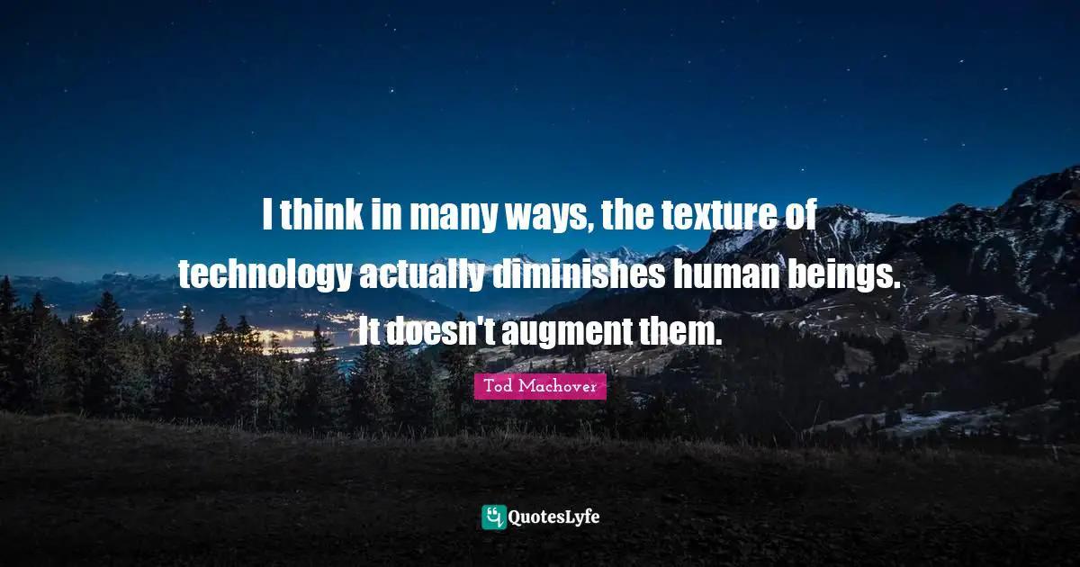 I think in many ways, the texture of technology actually diminishes human beings. It doesn't augment them.
