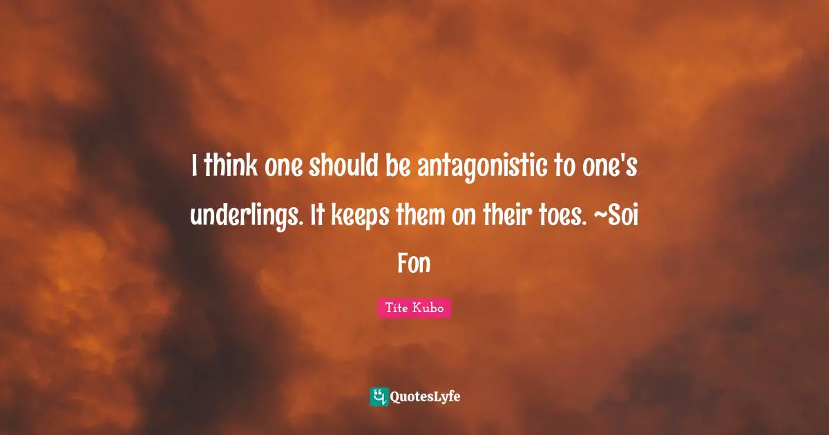I think one should be antagonistic to one's underlings. It keeps them on their toes. ~Soi Fon