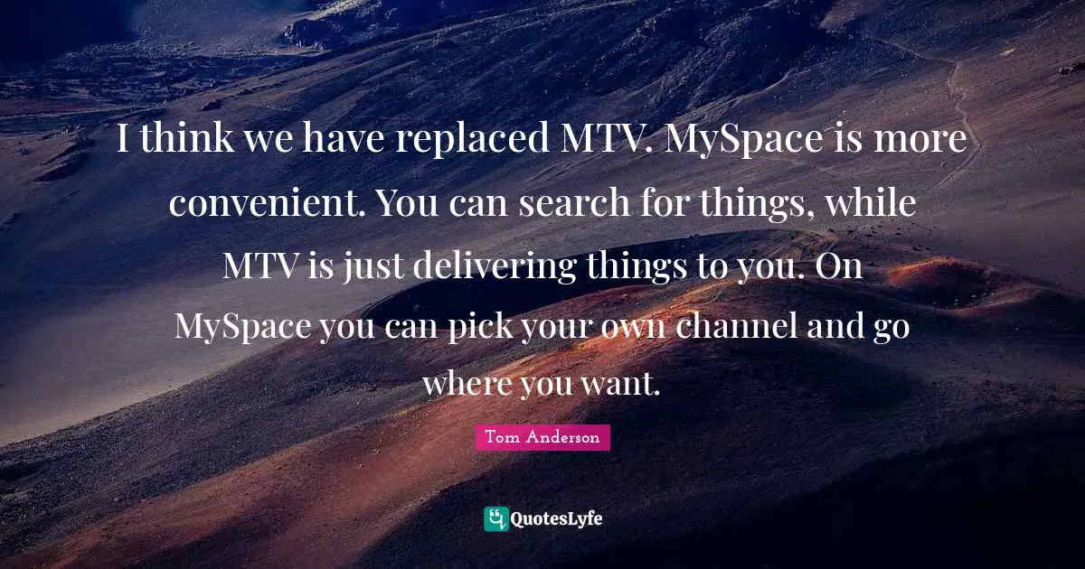 I think we have replaced MTV. MySpace is more convenient. You can search for things, while MTV is just delivering things to you. On MySpace you can pick your own channel and go where you want.
