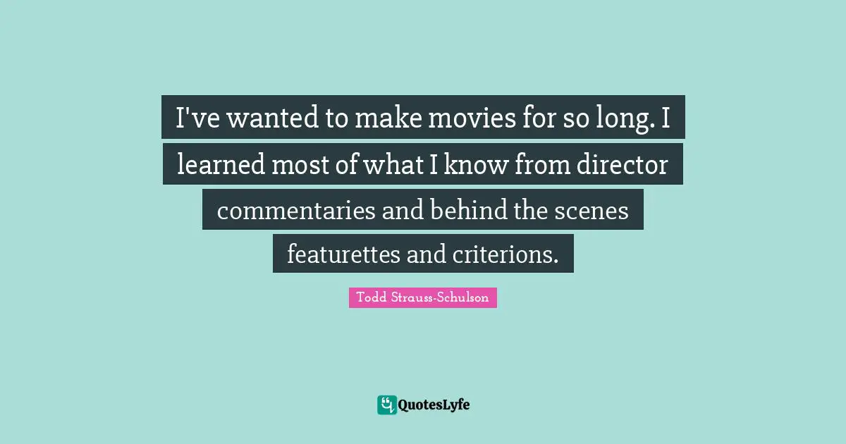 I've wanted to make movies for so long. I learned most of what I know from director commentaries and behind the scenes featurettes and criterions.