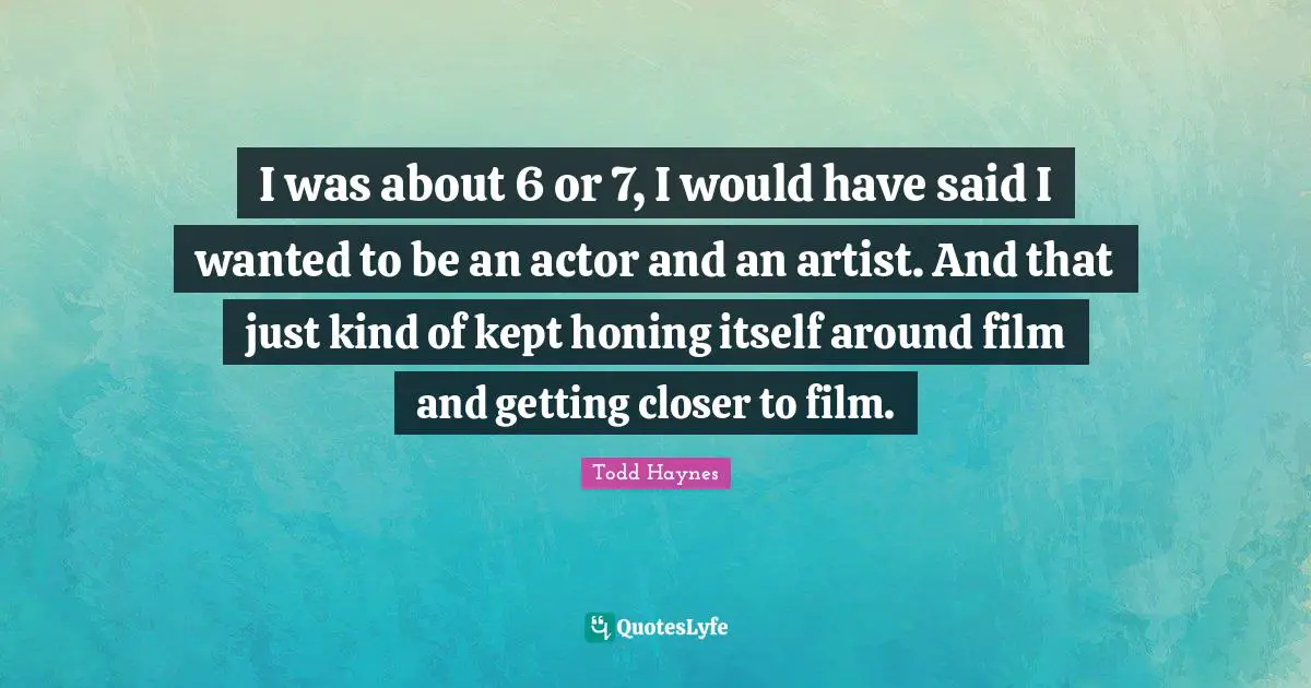 I was about 6 or 7, I would have said I wanted to be an actor and an artist. And that just kind of kept honing itself around film and getting closer to film.