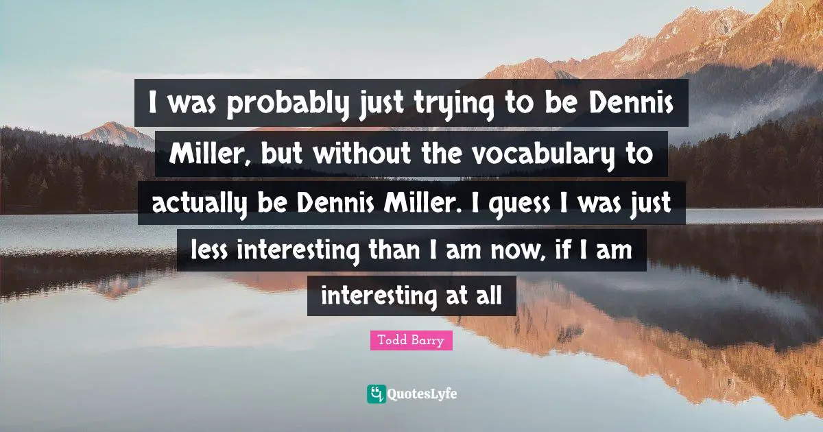 I was probably just trying to be Dennis Miller, but without the vocabulary to actually be Dennis Miller. I guess I was just less interesting than I am now, if I am interesting at all