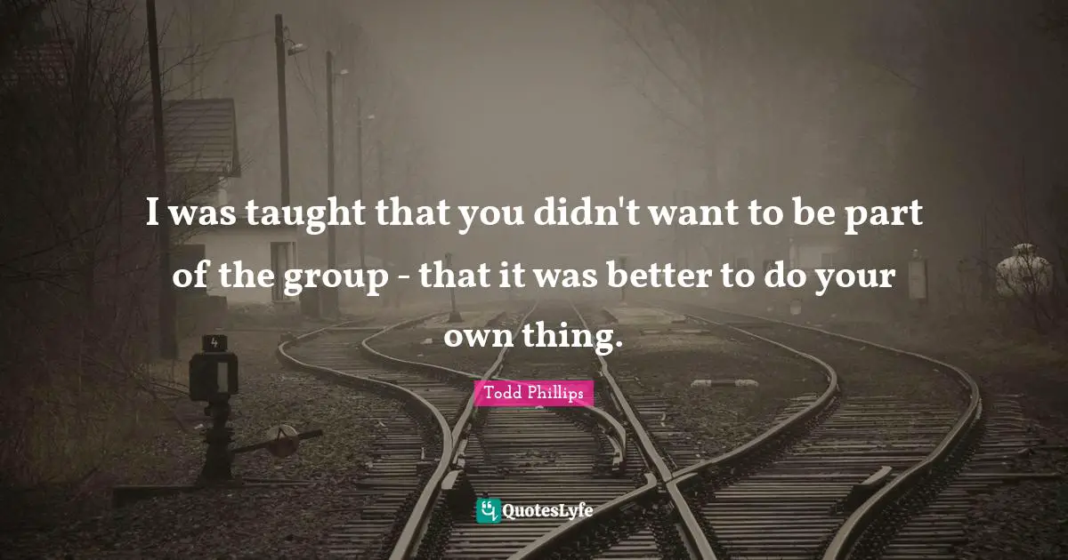 I was taught that you didn't want to be part of the group - that it was better to do your own thing.
