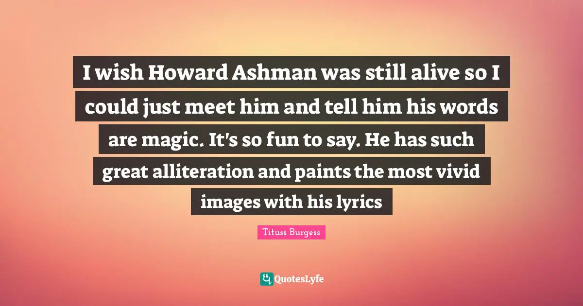 I wish Howard Ashman was still alive so I could just meet him and tell him his words are magic. It's so fun to say. He has such great alliteration and paints the most vivid images with his lyrics