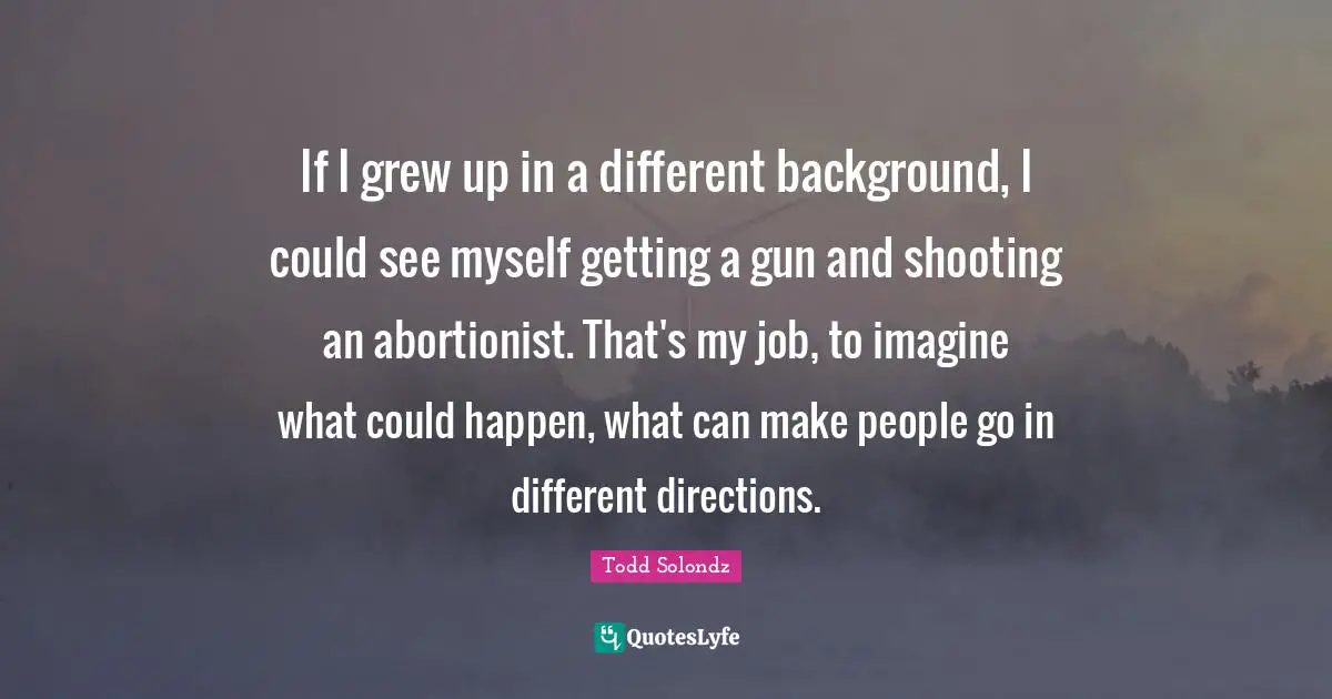 If I grew up in a different background, I could see myself getting a gun and shooting an abortionist. That's my job, to imagine what could happen, what can make people go in different directions.