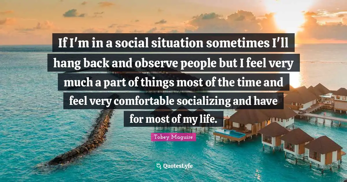 If I'm in a social situation sometimes I'll hang back and observe people but I feel very much a part of things most of the time and feel very comfortable socializing and have for most of my life.