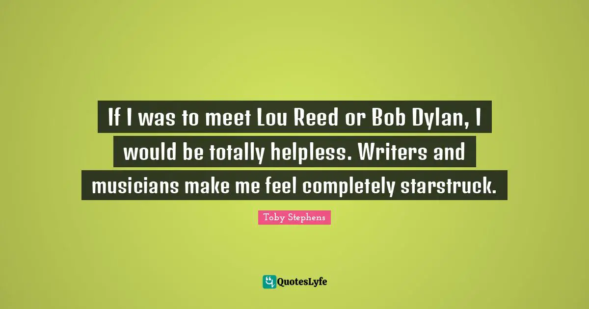 If I was to meet Lou Reed or Bob Dylan, I would be totally helpless. Writers and musicians make me feel completely starstruck.
