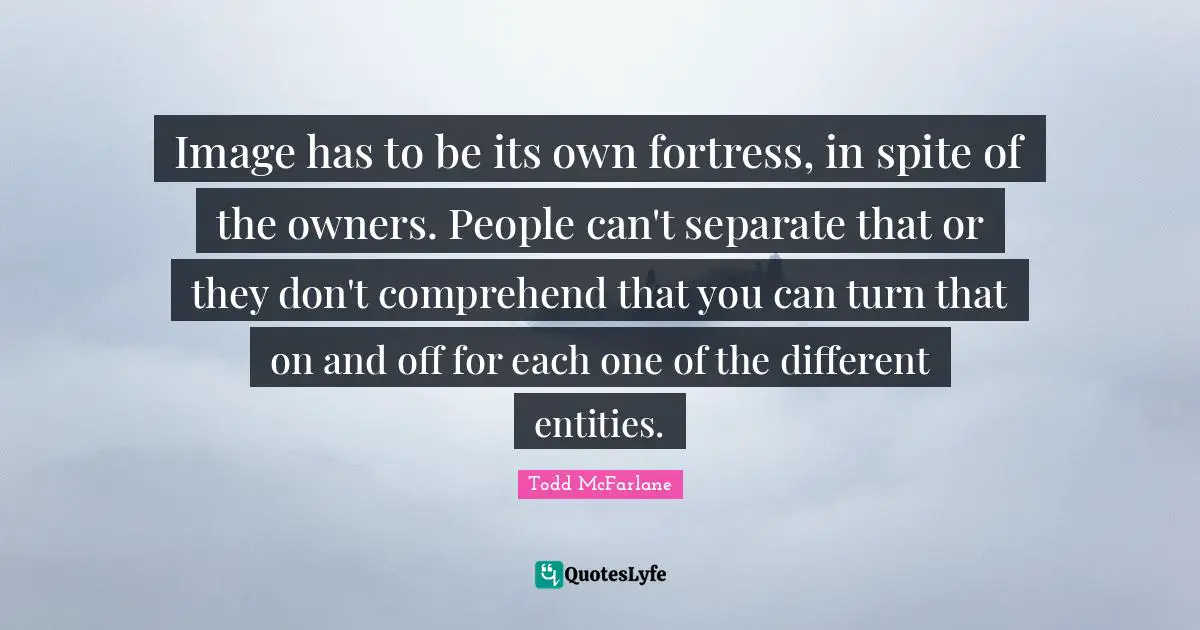 Image has to be its own fortress, in spite of the owners. People can't separate that or they don't comprehend that you can turn that on and off for each one of the different entities.