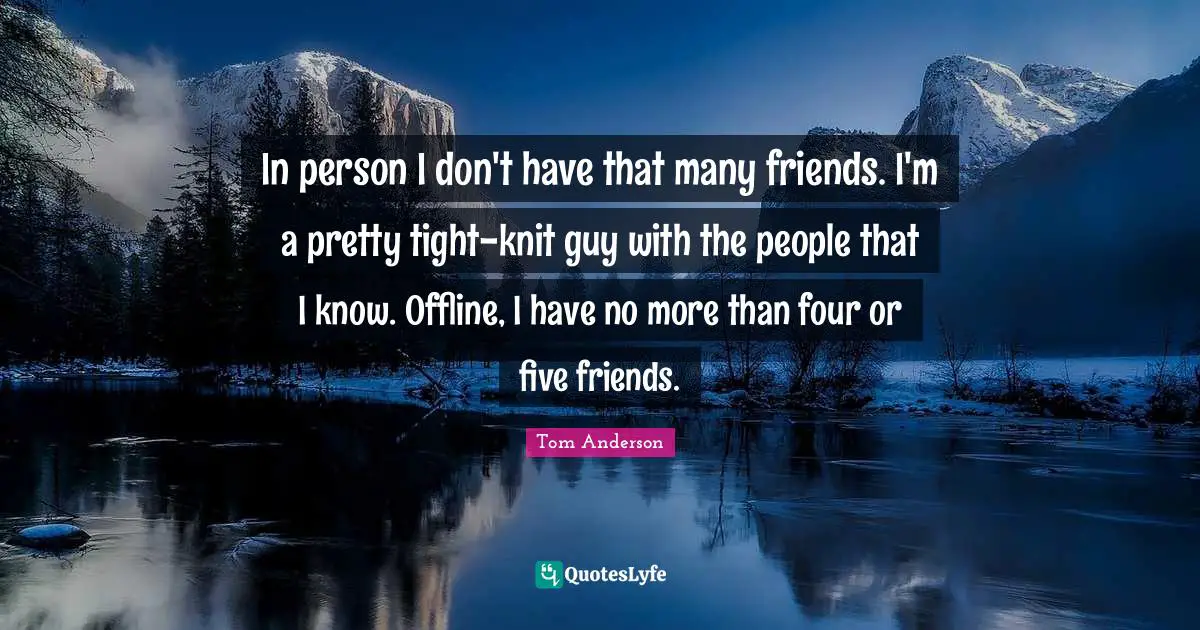 In person I don't have that many friends. I'm a pretty tight-knit guy with the people that I know. Offline, I have no more than four or five friends.