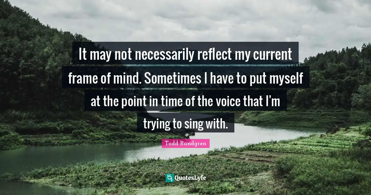 It may not necessarily reflect my current frame of mind. Sometimes I have to put myself at the point in time of the voice that I'm trying to sing with.