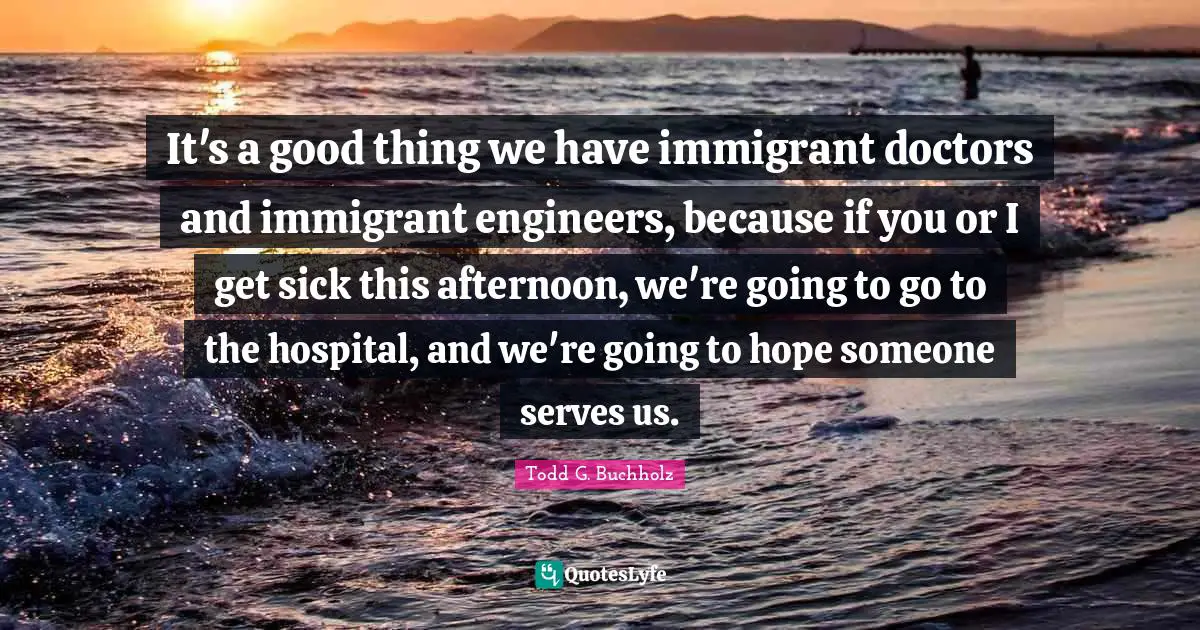 It's a good thing we have immigrant doctors and immigrant engineers, because if you or I get sick this afternoon, we're going to go to the hospital, and we're going to hope someone serves us.