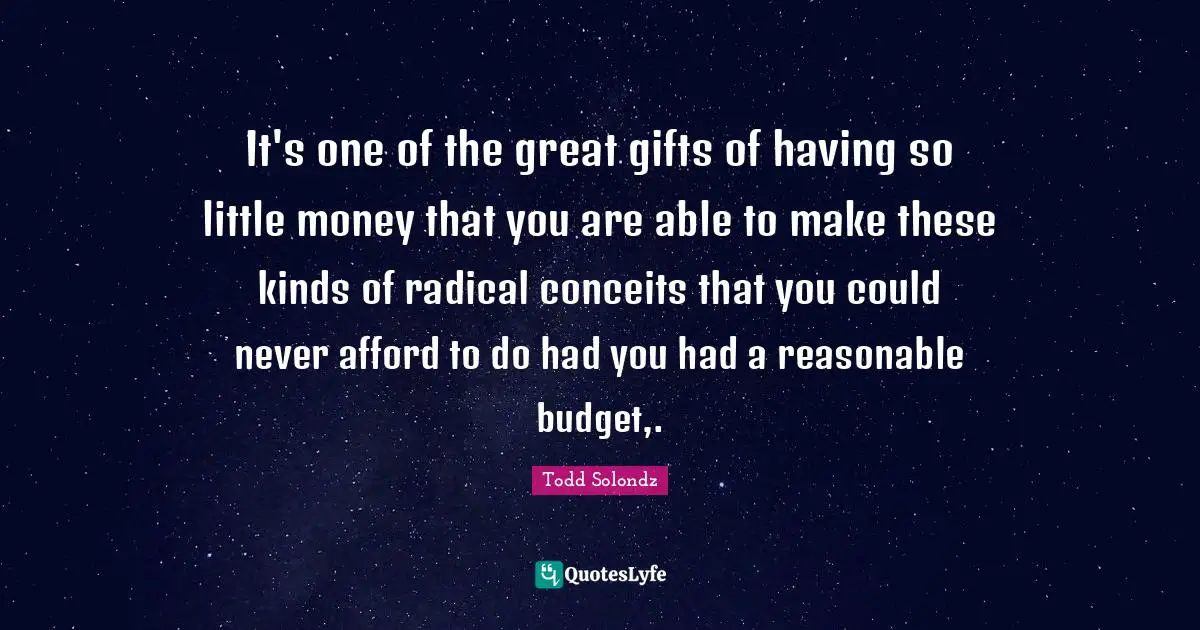 It's one of the great gifts of having so little money that you are able to make these kinds of radical conceits that you could never afford to do had you had a reasonable budget,.