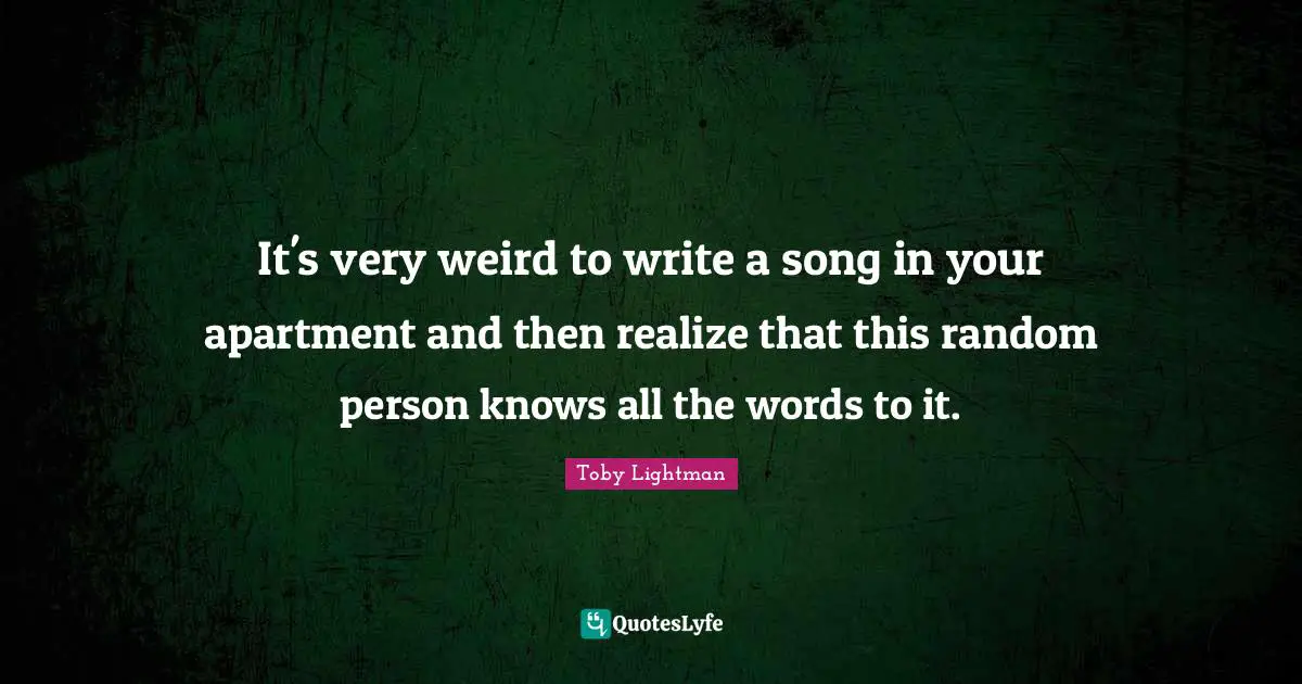 It's very weird to write a song in your apartment and then realize that this random person knows all the words to it.