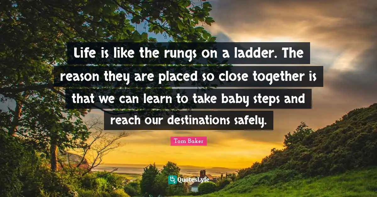 Tom Baker Quotes: "Life is like the rungs on a ladder. The reason they are placed so close together is that we can learn to take baby steps and reach our destinations safely."